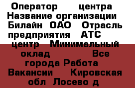 Оператор Call-центра › Название организации ­ Билайн, ОАО › Отрасль предприятия ­ АТС, call-центр › Минимальный оклад ­ 40 000 - Все города Работа » Вакансии   . Кировская обл.,Лосево д.